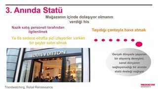 3. Anında Statü
Gerçek dünyada yaşanan
bir alışveriş deneyimi,
sanal dünyanın
sağlayamadığı bir anında
statü desteği sağlıyor
Mağazanın içinde dolaşıyor olmanın
verdiği his
Taşıdığı çantayla hava atmak
Nazik satış personeli tarafından
ilgilenilmek
Ya da sadece etrafta sizi izleyenler varken
bir şeyler satın almak
Trendwatching, Retail Renaissance
 