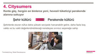 4. Citysumers
Kente göç, hergün on binlerce yeni, hevesli tüketiciyi perakende
alanına sokuyor
Şehirlerde oturan nüfus daha yüksek seviyede harcanabilir gelire, daha fazla boş
vakte ve bu vakti değerlendirebileceği neredeyse sınırsız seçeneğe sahip
Perakende kültürüŞehir kültürü
Trendwatching, Retail Renaissance
 
