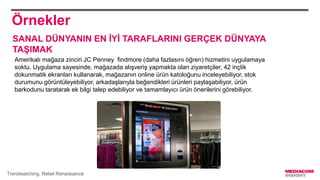 Örnekler
Amerikalı mağaza zinciri JC Penney findmore (daha fazlasını öğren) hizmetini uygulamaya
soktu. Uygulama sayesinde, mağazada alışveriş yapmakta olan ziyaretçiler, 42 inçlik
dokunmatik ekranları kullanarak, mağazanın online ürün katoloğunu inceleyebiliyor, stok
durumunu görüntüleyebiliyor, arkadaşlarıyla beğendikleri ürünleri paylaşabiliyor, ürün
barkodunu taratarak ek bilgi talep edebiliyor ve tamamlayıcı ürün önerilerini görebiliyor.
Trendwatching, Retail Renaissance
SANAL DÜNYANIN EN İYİ TARAFLARINI GERÇEK DÜNYAYA
TAŞIMAK
 