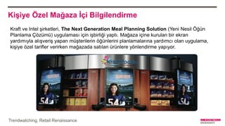 Kişiye Özel Mağaza İçi Bilgilendirme
Kraft ve Intel şirketleri, The Next Generation Meal Planning Solution (Yeni Nesil Öğün
Planlama Çözümü) uygulaması için işbirliği yaptı. Mağaza içine kurulan bir ekran
yardımıyla alışveriş yapan müşterilerin öğünlerini planlamalarına yardımcı olan uygulama,
kişiye özel tarifler verirken mağazada satılan ürünlere yönlendirme yapıyor.
Trendwatching, Retail Renaissance
 