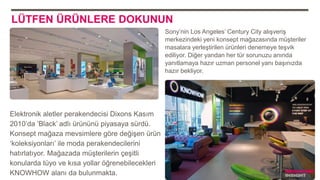 LÜTFEN ÜRÜNLERE DOKUNUN
Sony’nin Los Angeles’ Century City alışveriş
merkezindeki yeni konsept mağazasında müşteriler
masalara yerleştirilen ürünleri denemeye teşvik
ediliyor. Diğer yandan her tür sorunuzu anında
yanıtlamaya hazır uzman personel yanı başınızda
hazır bekliyor.
Elektronik aletler perakendecisi Dixons Kasım
2010’da ‘Black’ adlı ürününü piyasaya sürdü.
Konsept mağaza mevsimlere göre değişen ürün
‘koleksiyonları’ ile moda perakendecilerini
hatırlatıyor. Mağazada müşterilerin çeşitli
konularda tüyo ve kısa yollar öğrenebilecekleri
KNOWHOW alanı da bulunmakta. Trendwatching, Retail Renaissance
 