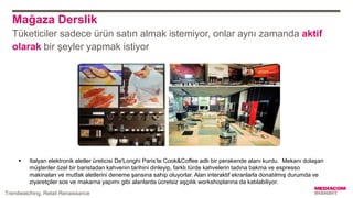 Mağaza Derslik
Tüketiciler sadece ürün satın almak istemiyor, onlar aynı zamanda aktif
olarak bir şeyler yapmak istiyor
 Italyan elektronik aletler üreticisi De'Longhi Paris’te Cook&Coffee adlı bir perakende alanı kurdu. Mekanı dolaşan
müşteriler özel bir baristadan kahvenin tarihini dinleyip, farklı türde kahvelerin tadına bakma ve espresso
makinaları ve mutfak aletlerini deneme şansına sahip oluyorlar. Alan interaktif ekranlarla donatılmış durumda ve
ziyaretçiler sos ve makarna yapımı gibi alanlarda ücretsiz aşçılık workshoplarına da katılabiliyor.
Trendwatching, Retail Renaissance
 