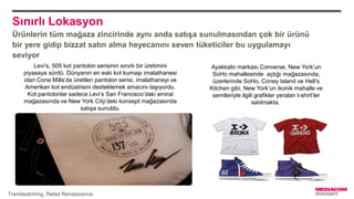 Sınırlı Lokasyon
Ürünlerin tüm mağaza zincirinde aynı anda satışa sunulmasından çok bir ürünü
bir yere gidip bizzat satın alma heyecanını seven tüketiciler bu uygulamayı
seviyor
Ayakkabı markası Converse, New York’un
SoHo mahallesinde açtığı mağazasında,
üzerlerinde SoHo, Coney Island ve Hell’s
Kitchen gibi, New York’un ikonik mahalle ve
semtleriyle ilgili grafikler yeralan t-shirt’ler
satılmakta.
Levi’s, 505 kot pantolon serisinin sınırlı bir üretimini
piyasaya sürdü. Dünyanın en eski kot kumaşı imalathanesi
olan Cone Mills’da üretilen pantolon serisi, imalathaneyi ve
Amerikan kot endüstrisini desteklemek amacını taşıyordu.
Kot pantolonlar sadece Levi’s San Francisco’daki amiral
mağazasında ve New York City’deki konsept mağazasında
satışa sunuldu.
Trendwatching, Retail Renaissance
 