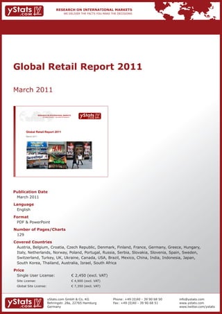 Global Retail Report 2011

March 2011


                    RESEARCH ON INTERNATIONAL MARKETS
                        We deliver the facts – you make the decisions




       Global Retail Report 2011
       March 2011




Publication Date
 March 2011
Language
 English
Format
 PDF & PowerPoint
Number of Pages/Charts
 129
Covered Countries
 Austria, Belgium, Croatia, Czech Republic, Denmark, Finland, France, Germany, Greece, Hungary,
 Italy, Netherlands, Norway, Poland, Portugal, Russia, Serbia, Slovakia, Slovenia, Spain, Sweden,
 Switzerland, Turkey, UK, Ukraine, Canada, USA, Brazil, Mexico, China, India, Indonesia, Japan,
 South Korea, Thailand, Australia, Israel, South Africa
Price
 Single User License:                                                   € 2,450 (excl. VAT)
 Site License:                                                          € 4,900 (excl. VAT)
 Global Site License:                                                   € 7,350 (excl. VAT)



                               yStats.com GmbH & Co. KG                                       Phone: +49 (0)40 - 39 90 68 50   info@ystats.com
                               Behringstr. 28a, 22765 Hamburg                                 Fax: +49 (0)40 - 39 90 68 51     www.ystats.com
                               Germany                                                                                         www.twitter.com/ystats
 