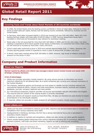 Global Retail Report 2011

Key Findings
 Covering Facts and Trends about Retail Markets of 38 Countries worldwide

 •	 In	2009,	the	United	States	were	the	leading	country	worldwide	in	terms	of	retail	sales,	followed	by	China.	In		
    terms of retail sales per capita, Norway was the leading country worldwide, followed by Australia and the
    United States.

 •	 In	Germany,	retail	sales	increased	slightly	in	2010	and	reached	just	over	EUR	400	billion.	Metro	AG	is	the					
                                                                                                                  	
    lea ding German retailer with total sales of EUR 65 billion in 2009. German department stores had a
    comeback in 2010 and are forecasted to stay relevant for downtown retailing.

 •	 Retail	sales	in	the	UK	accounted	for	more	than	EUR	320	billion	in	2009,	and	for	the	next	years,	non-store		 	
    retailing is expected to drive future growth of the sector. Furthermore, it is predicted that online retail in the
    UK will continue to increase by more than +50% until 2014.

 •	 China‘s	retail	sales	continued	to	grow	in	2010	and	reached	approximately	EUR	1.7	trillion.	Moreover,	the							
    Chinese sporting goods market is expected to reach a value of almost EUR 30 billion until 2013.

 •	 In	Brazil,	retail	sales	reached	almost	EUR	350	billion	in	2009.	However,	high	levels	of	inflation	could	put				 	
    pressure on the sector in 2011.



Company and Product Information
 About our Reports

 Market reports by yStats.com inform top managers about recent market trends and assist with
 strategic company decisions

 A list of advantages
 •	 yStats.com	provides	secondary	market	research:	By	using	various	sources	of	information	we	ensure									 	
 	 maximum	objectivity	for	all	obtained	data.	As	a	result	companies	get	a	precise	and	unbiased	impression	of			
    the market situation.
 •	 The	analyses,	statistical	reports	and	forecasts	are	only	based	on	reliable	sources	including	national	and									
 	 international	statistical	offices,	industry	and	trade	associations,	business	reports,	business	and	company		 	
 	 databases,	journals,	company	registries	and	news	portals.
 •	 Our	international	employees	research	and	filter	all	sources	and	translate	relevant	information	into	English.		 	
    This ensures that the content of the original studies is correctly interpreted.
 •	 yStats.com	delivers	all	research	results	as	PowerPoint	files.	All	data	can	therefore	be	used	directly	for	board		
    presentations or be individually adapted.
 •	 If	required,	yStats.com	provides	in-depth	analysis	for	all	research	projects.	Simply	send	us	a	request.	


 About yStats.com
 •	 yStats.com	has	been	committed	to	research	up-to-date,	objective	and	demand-based	data	on	markets	and			
    competitors from various industries since 2005.
 •	 Headquartered	in	Hamburg,	Germany,	the	firm	has	a	strong	international	focus	and	is	specialized	in			             	
    secondary market research.
 •	 In	addition	to	reports	on	markets	and	competitors,	yStats.com	also	carries	out	client-specific	research.
 •	 Clients	include	leading	global	enterprises	from	various	industries	including	B2C	E-Commerce,	electronic		         	
    payment systems, mail order and direct marketing, logistics as well as banking and consulting.


                      yStats.com GmbH & Co. KG              Phone: +49 (0)40 - 39 90 68 50         info@ystats.com
                      Behringstr. 28a, 22765 Hamburg        Fax: +49 (0)40 - 39 90 68 51           www.ystats.com
                      Germany                                                                      www.twitter.com/ystats
 
