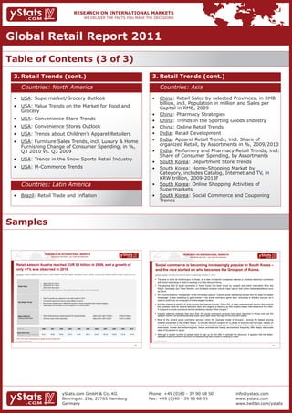 Global Retail Report 2011

Table of Contents (3 of 3)
 3. Retail Trends (cont.)                                                                                                                                                                                 3. Retail Trends (cont.)
                Countries: North America                                                                                                                                                                                Countries: Asia
 •	 USA:	Supermarket/Grocery	Outlook	                                                                                                                                                                     •	 China: Retail Sales by selected Provinces, in RMB
                                                                                                                                                                                                             billion, incl. Population in million and Sales per
 •	 USA: Value Trends on the Market for Food and                                                                                                                                                             Capital in RMB, 2009
    Grocery
                                                                                                                                                                                                          •	 China: Pharmacy Strategies
 •	 USA: Convenience Store Trends                                                                                                                                                                         •	 China: Trends in the Sporting Goods Industry
 •	 USA:	Convenience	Stores	Outlook                                                                                                                                                                       •	 China:	Online	Retail	Trends
 •	 USA: Trends about Children’s Apparel Retailers                                                                                                                                                        •	 India: Retail Development
 •	 USA: Furniture Sales Trends, incl. Luxury & Home                                                                                                                                                      •	 India:	Apparel	Retail	Trends;	incl.	Share	of										
    Furnishing Change of Consumer Spending, in %,                                                                                                                                                            organized Retail, by Assortments in %, 2009/2010
    Q3 2010 vs. Q3 2009                                                                                                                                                                                   •	 India:	Perfumery	and	Pharmacy	Retail	Trends;	incl.		
                                                                                                                                                                                                             Share of Consumer Spending, by Assortments
 •	 USA: Trends in the Snow Sports Retail Industry
                                                                                                                                                                                                          •	 South Korea: Department Store Trends
 •	 USA: M-Commerce Trends                                                                                                                                                                                •	 South Korea: Home-Shopping Market by
                                                                                                                                                                                                             Category, includes Catalog, Internet and TV, in
                                                                                                                                                                                                             KRW trillion, 2009-2013f
                Countries: Latin America                                                                                                                                                                  •	 South Korea:	Online	Shopping	Activities	of											
                                                                                                                                                                                                             Supermarkets
 •	 Brazil:	Retail	Trade	and	Inflation                                                                                                                                                                    •	 South Korea: Social Commerce and Couponing
                                                                                                                                                                                                             Trends



Samples


                                                            RESEARCH ON INTERNATIONAL MARKETS                                                                                                                                                  RESEARCH ON INTERNATIONAL MARKETS
                                                                      We deliver the facts – you make the decisions                                                                                                                                We deliver the facts – you make the decisions



  Retail sales in Austria reached EUR 53 billion in 2009, and a growth of                                                                                                                                   Social commerce is becoming increasingly popular in South Korea –
  only +1% was observed in 2010.                                                                                                                                                                            and the race started on who becomes the Groupon of Korea.
  Austria: Retail Sales (2006-2009), Key Retail Trends, Major Retailers (incl. Sales, 2009) and Retail Sales Index (2000-2010)                                                                             South Korea: Social Commerce and Couponing Trends (1 of 2)
                                                                                                                                                                                                            The race is on to be the Groupon of Korea, as a slew of Internet companies attempt to combine electronic commerce
                                                     •    2009: EUR 53.2 billion
                                                                                                                                                                                                             with social networking in what is resulting in a Web discount frenzy.
                                                     •    2008: EUR 53.1 billion                                                                                                                            The growing field of social commerce in South Korea had been driven by upstarts and online reservation firms like
       Retail Sales
                                                     •    2007: EUR 48.9 billion
                                                                                                                                                                                                             Wipon, Daoneday and Ticket Monster, but the latest entrants include major search and online media destinations such
                                                     Definition: Total Retail Sales excl. motor-vehicle trade, petrol stations, fuel and pharmacies
                                                                                                                                                                                                             as Daum.
                                                                                                                                                                                                            SK Communications, the operator of the immensely popular Cyworld social networking service and the Nate-On instant
                                                     •    Only 1% growth was observed in the retail market in 2010.                                                                                          messenger, is also expecting to get involved in the social commerce game soon, according to industry sources, as it
                                                     •    Consumers spend more due to rising inflation concerns.                                                                                             looks to profit from an onslaught of online bargain hunters.
       Key Retail Trends
                                                     •    Non-grocery retailers are in difficulties caused by rising competition from Internet retailers.
                                                                                                                                                                                                            And the interest is starting to grow beyond the Internet industry. Sidus HQ, a major entertainment agency that controls
                                                     •    Retail sales are forecasted to shrink slightly in the coming years.
                                                                                                                                                                                                             the business rights for several television stars and singers, is teaming up with location-based Internet service firm Rain-
                                                                                                                                                                                                             D to launch a social commerce service tentatively named "Wish Coupon."
                                                                                                                                                                                                            Industry watchers estimate that more than 100 social commerce services have been launched in Korea over just the
       Major Retailers                               •    SPAR Österreichische Warenhandels-AG (Supermarkets)                            Sales 2009: USD 12 billion          (EUR 8.6 billion)               past six months, an entrepreneurship craze rarely seen since the days of the Dot-com bubble.
       including Global Sales                        •    XXXLutz Group (Other Specialty)                                                Sales 2009: USD 3 billion           (EUR 2.2 billion)
                                                                                                                                                                                                            Most of the current social commerce services mimic the business model of Groupon - among the fastest growing
                                                                                                                                                                                                             Internet companies in the United States - to provide discount coupons on a variety of products and services, usually on
                                                                                                                                                                                                             the basis of one deal per day for each local area the company operates in. The Korean firms mostly handle coupons for
   2005=100                                              2000        2001          2002          2003          2004           2005          2006       2007           2008      2009        2010
                                                                                                                                                                                                             restaurants, movies and performing arts, leisure activities and beauty services and frequently offer deeply discounted
                                                                                                                                                                                                             rates of 50 percent or larger.
   Retail Sales Index
   Retail trade, excl. motor vehicles and                93.91       93.80         94.60         95.73         97.67         100.13        102.47     105.39      109.03       110.30      114.79           Although a certain number of people have to sign up for the offer to activate the discounts, it appears that the better-
   motorcycles
                                                                                                                                                                                                             operated social commerce services are experiencing little trouble in drawing a crowd.
  Note: EUR values calculated using average annual exchange rates
  Source: Statistics Austria, Stores.org, Eurostat                                                                                                                                                         Source: Korea Times, October 2010




                                                                                                                                                                                                    15                                                                                                                                127




                                                                                       yStats.com GmbH & Co. KG                                                                                          Phone: +49 (0)40 - 39 90 68 50                                                            info@ystats.com
                                                                                       Behringstr. 28a, 22765 Hamburg                                                                                    Fax: +49 (0)40 - 39 90 68 51                                                              www.ystats.com
                                                                                       Germany                                                                                                                                                                                                     www.twitter.com/ystats
 