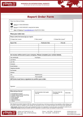 Report Order Form
                                             REPORT ORDER FORM
Place Your Order as Follows:


           Call us at + 49 40 39 90 68 50

           Fax us at + 49 40 39 90 68 51 using the form below:

           Scan and Email us at inquiry@ystats.com using the form below:


Place your order now:

Please confirm the license type you require:

 Single User License                                          Site License1                                 Global Site License2


Report Title                                                                  Publication Date                                Price (€)




An invoice will be sent to your company. Please complete your contact details.
Title: Mr/Mrs/Ms                                               First Name
Last Name
Job Title
Company
Email Address
Telephone Number
Fax Number
Address
City                                                           State/Province
Country                                                        Post Code/ZIP

All Forms must have a signature to confirm your order:




Signature



Where did you find us?
                                                               EU Companies must supply                   Purchase Order No
                                                                                                                                          Order Date
 Google/Search Engine                                         VAT No                                     (if required)
 Google Adwords/Online Advertising
 Article in Trade Journal
 Press Release
 Social Media
 Recommendation
 Others: ________________________

Note: Reports are provided in electronic PDF form. yStats.com will contact you in the future to provide our free newsletter or other mailings. If you
do not wish to receive our newsletter or other mailings, you may advise us of this. Your contact information will not be sold to other organizations.
1
    ) Site Licenses, allowing all users within a given geographical location of an organization to access the report, are available for double the price.
2
    ) Global Site Licenses, allowing all worldwide users of an organization to access the report, are available for triple the price.


                    yStats.com GmbH & Co. KG                                     Phone: +49 (0)40 - 39 90 68 50                              info@ystats.com
                   Behringstr. 28a, 22765 Hamburg                               Fax: +49 (0)40 - 39 90 68 51                                www.ystats.com


                    Germany                                                                                                                  www.twitter.com/ystats
 