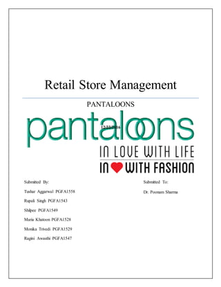 Retail Store Management
PANTALOONS
12/22/2016
Submitted By:
Tushar Aggarwal PGFA1558
Rupali Singh PGFA1543
Shilpee PGFA1549
Maria Khatoon PGFA1528
Monika Trivedi PGFA1529
Ragini Awasthi PGFA1547
Submitted To:
Dr. Poonam Sharma
 