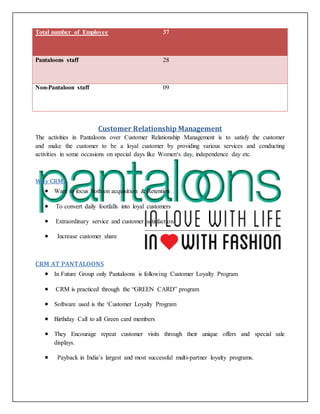Total number of Employee 37
Pantaloons staff 28
Non-Pantaloon staff 09
Customer Relationship Management
The activities in Pantaloons over Customer Relationship Management is to satisfy the customer
and make the customer to be a loyal customer by providing various services and conducting
activities in some occasions on special days like Women‘s day, independence day etc.
Why CRM?
 Want to focus both on acquisition & Retention
 To convert daily footfalls into loyal customers
 Extraordinary service and customer satisfaction
 Increase customer share
CRM AT PANTALOONS
 In Future Group only Pantaloons is following Customer Loyalty Program
 CRM is practiced through the “GREEN CARD” program
 Software used is the ‘Customer Loyalty Program
 Birthday Call to all Green card members
 They Encourage repeat customer visits through their unique offers and special sale
displays.
 Payback in India’s largest and most successful multi-partner loyalty programs.
 