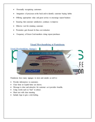 Personally recognizing customers
 Integration of processes at the back end to identify customer buying habits
 Offering appropriate value and great service to encourage repeat business
 Ensuring that customer satisfaction continues to improve
 Effective tool for retaining customer.
 Promotion gets focused & thus cost reduction
 Frequency of Green Card members doing repeat purchases
Visual Merchandising at Pantaloons
Visual Merchandising- Signage's
Pantaloons have many signages in store and outside as well to:
 Provide information to customers.
 Clear fonts in Capital letter are shown.
 Message is clear and attractive for customer as it provides benefits.
 Using words such as “Just” to attract.
 Short text with clear meaning.
 Include logo to give a rich feeling.
 