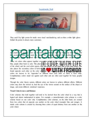 Façadeinside Mall
They used City light poster for inside store visual merchandising and as when a white light glows
behind the poster it attracts more customers.
There are three primary colors (red, yellow, and blue) and three secondary colors (orange, green,
and purple). The primary colors are the colors that cannot be made by mixing any other colors, and
the secondary colors are made by mixing two primaries together. Red combined with yellow
makes orange, yellow combined with blue makes green, and blue combined with red makes purple.
These six colors often appear together on a color wheel in this order: red, orange, yellow, green,
blue, purple (then back to red). This places the warm colors (red, orange and yellow) on one side
of the wheel, and the cool colors (green, blue and purple) on the other side of the color wheel. This
also places the secondary colors in between the two colors that were used to create them. Colors
found opposite each other on the color wheel are known as complimentary colors. Complimentary
colors are known to be “opposites”–as different from each other as black is from white.
Complimentary colors stand out against each other and are often used together for basic graphic
designs.
Through the color theory system, different colors are known to achieve different effects. Different
colors may draw the viewers in, lead the eye of the viewer around on the surface of the object or
image, and create different emotional responses.
Visual Cohesiveness and Balance
Color schemes that hold together well tend to be derived from the color wheel in a way that is
logical and almost mathematical in nature. For example, a monochromatic color scheme is a color
scheme based on one color only. Complimentary color schemes, on the other hand, are created
from two colors that sit opposite one another on the color wheel (example: blue and orange). A
triadic color scheme is created by choosing three colors of equal distance from one another on the
color wheel.
 