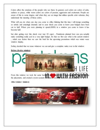 Colors affect the emotions of the people who see them. In general, cool colors are colors of calm,
sadness or peace, while warm colors are colors of passion, aggression and excitement. People are
aware of this to some degree, and when they see an image that utilizes specific color schemes, they
understand the meaning of those colors.
What will you do when one day you come to office thinking that this time i will design something
so artistic and amazingly dramatic and to your shock you come to know your budgets have been
cut to half. Where you were planning to spend ($$$$) in a window you come to know it has
become half.
but after getting over this shock over tea( 20 cups) , Pantaloons planned how can you actually
make something really cool in a very tight budget, for that we first saw what is the current window
, which was festive then we saw the brief for the upcoming promotions which was winter wear
window display.
Sothey decided that we reuse whatever we can and give a complete make over to the window.
Before (festive window)
From this window we took the same backdrop and reused the same moulding by just rearranging
the placement, and created a room scenario in winters were we had a fire place and etc.
After (winter window)
 