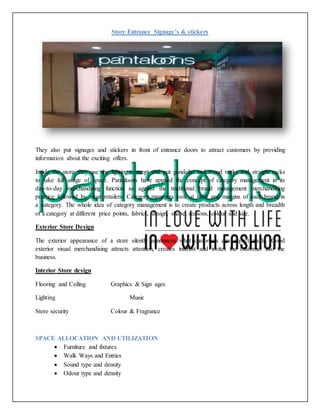 Store Entrance Signage’s & stickers
They also put signages and stickers in front of entrance doors to attract customers by providing
information about the exciting offers.
Inside the store they use the lighting concept and put gondolas and round racks and straight racks
to take full usage of space. Pantaloons have applied the concept of category management in its
day-to-day merchandising function as against the traditional brand management merchandising
practice followed by most retailers. Category managers look at sales and margins of each brand in
a category. The whole idea of category management is to create products across length and breadth
of a category at different price points, fabrics, design, shape, seasons, colour and size.
Exterior Store Design
The exterior appearance of a store silently announces what customers can expect inside. Good
exterior visual merchandising attracts attention, creates interest and invites the customer into the
business.
Interior Store design
Flooring and Ceiling Graphics & Sign ages
Lighting Music
Store security Colour & Fragrance
SPACE ALLOCATION AND UTILIZATION
 Furniture and fixtures
 Walk Ways and Entries
 Sound type and density
 Odour type and density
 