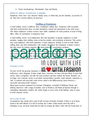  Visual merchandising- Merchandise Type and Density
DISPLAY AREAS, WALKWAYS & DOORS
Pantaloons stores have very attractive display areas, in which they put the dummies, accessories &
all. They have a broad walkway & doorways.
Staffing at Pantaloons
A retail staffing service is different from a traditional staffing firm. Temporary staff associated
with these retail-oriented firms are often specifically trained and experienced in the retail sector.
This makes employees of these services more viable candidates for retail positions in need of being
filled, either on a permanent or temporary basis.
A retail staffing service is an employment firm that specializes in placing employees in retail
positions, ranging from clothing stores to big box retailers and everything in between. This service
may court employees with retail experience or train employees looking to work in retail. Retail
staffing firms may form relationships with retailers throughout the community to funnel workers
into their stores for training purposes or to land temporary or permanent positions.
The benefits of using a retail staffing service are numerous to the retailers that take advantage of
such services. The main benefit is that you get experienced employees that understand the value of
customer service as well as the importance of making sales goals. Using specific staffing services
also ensures that you get people already screened by the staffing firm, which is another benefit.
Customer service
We have all felt the growing frustration of waiting unnecessarily, being ignored or facing
inefficiency when shopping. In these tough times, customers are more and more likely to reject bad
service when a competitor can offer the same products and price without the hassle. Retailers can
no longer view customer service as an option and providing a positive retail customer experience is
vital. A coherent and successful retail service model is the differentiating factor between a
successful and unsuccessful business.
Based upon research conducted by Customer Champions, on behalf of Skillsmart Retail, and
utilising interviews with a range of retailers such as Waitrose and Marks & Spencer through to
outstanding independent retailers, this article begins to cover some of the findings when it comes
to retail customer service.
Dress codes of staff
At pantaloons they decide dress code of staff on basis of brands of brands. If there is an in house
brand so the staff allotted to it will be wearing the T-shirts of that brands and if the staff is
belonging to any out house brand then he must be wearing the black t-shirt with the brand name of
 