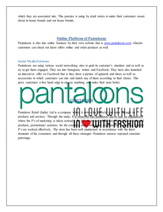 which they are associated into. This practice is using by retail stores to make their customers aware
about in house brands and out house brands.
Online Platform of Pantaloons
Pantaloons is also into online business by their own website that is www.pantaloons.com wherein
customers can check out latest offers online and order products as well.
Social Media Existence
Pantaloons are using various social networking sites to grab its customer’s attention and as well as
try to get them engaged. They are into Instagram, twitter and Facebook. They have also launched
an innovative offer on Facebook that is they show a picture of apparels and shoes as well as
accessories in which customers can mix and match any of them according to their choice. This
gives customers a free hand edge to choose anything and make their taste better.
CONCLUSION
Pantaloon Retail (India) Ltd is a company where it strives for lifestyle and value through its
products and services. Through the study, it is observed that pantaloon can be said an organization
where the P’s of marketing is taken seriously for the maximum profitability through large range of
products, promotional activities for the company and a solid sales organization monitoring that the
P’s are worked effectively. The store has been well maintained in accordance with the latest
demands of the consumers and through all these strategies Pantaloon ensures repeated customer
patronage.
 