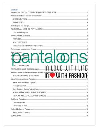 Contents
Introduction: PANTALOONS FASHION AND RETAIL LTD................................................................ 1
Pantaloons In-house and out-house Brands ............................................................................................. 3
SEGMENTATION-.......................................................................................................................... 3
TARGETING –.................................................................................................................................4
Store Layout and Design:....................................................................................................................... 4
PLANOGRAM USED BY PANTALOONS........................................................................................... 5
Effects of Planogram ......................................................................................................................... 5
SPACEPRODUCTIVITY..................................................................................................................... 5
FIXTURES.......................................................................................................................................5
WALL FIXTURES........................................................................................................................... 7
MERCHANDISE DISPLAYPLANNING.......................................................................................... 7
Performance Measurement Criteria ........................................................................................................7
Store Structure......................................................................................................................................8
Workforce Management ....................................................................................................................... 8
Customer Relationship Management .....................................................................................................9
Why CRM?........................................................................................................................................9
CRMAT PANTALOONS....................................................................................................................... 9
PANTALOONS GREEN CARD PROGRAM ................................................................................................ 10
MEMBERSHIP & 12 MONTH PURCHASE-BASED UPGRADING SYSTEM..................................................... 10
BENEFITS OF CRMTO PANTALOONS................................................................................................. 10
Visual Merchandising at Pantaloons ..................................................................................................... 11
Visual Merchandising- Signage's...................................................................................................... 11
Façadeinside Mall ........................................................................................................................... 12
Store Entrance Signage’s & stickers ................................................................................................. 14
SPACE ALLOCATION AND UTILIZATION ................................................................................. 14
DISPLAY AREAS, WALKWAYS & DOORS................................................................................. 15
Staffing at Pantaloons.......................................................................................................................... 15
Customer service............................................................................................................................. 15
Dress codes of staff ......................................................................................................................... 15
Online Platform of Pantaloons ............................................................................................................. 16
Social Media Existence.................................................................................................................... 16
CONCLUSION...................................................................................................................................... 16
 