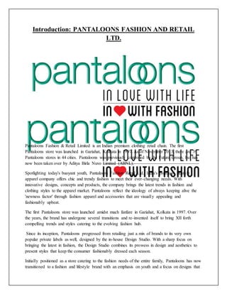 Introduction: PANTALOONS FASHION AND RETAIL
LTD.
Pantaloons Fashion & Retail Limited is an Indian premium clothing retail chain. The first
Pantaloons store was launched in Gariahat, Kolkata in 1997. As of November 2013, there are 76
Pantaloons stores in 44 cities. Pantaloons was previously controlled by the Future Group, but has
now been taken over by Aditya Birla Nuvo Limited (ABNL).
Spotlighting today's buoyant youth, Pantaloons Fashion Retail Ltd., India's premium lifestyle
apparel company offers chic and trendy fashion to meet their ever-changing needs. With
innovative designs, concepts and products, the company brings the latest trends in fashion and
clothing styles to the apparel market. Pantaloons reflect the ideology of always keeping alive the
'newness factor' through fashion apparel and accessories that are visually appealing and
fashionably upbeat.
The first Pantaloons store was launched amidst much fanfare in Gariahat, Kolkata in 1997. Over
the years, the brand has undergone several transitions and re-invented itself to bring XII forth
compelling trends and styles catering to the evolving fashion hub.
Since its inception, Pantaloons progressed from retailing just a mix of brands to its very own
popular private labels as well, designed by the in-house Design Studio. With a sharp focus on
bringing the latest in fashion, the Design Studio combines its prowess in design and aesthetics to
present styles that keep the consumer fashionably dressed each season.
Initially positioned as a store catering to the fashion needs of the entire family, Pantaloons has now
transitioned to a fashion and lifestyle brand with an emphasis on youth and a focus on designs that
 