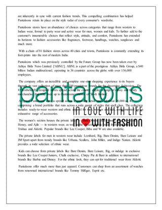 are inherently in sync with current fashion trends. This compelling combination has helped
Pantaloons retain its place on the style radar of every consumer's wardrobe.
Pantaloons stores have an abundance of choices across categories that range from western to
Indian wear, formal to party wear and active wear for men, women and kids. To further add to the
customer's innumerable choices that reflect style, attitude, and comfort, Pantaloons has extended
its horizons to fashion accessories like fragrances, footwear, handbags, watches, sunglasses and
much more.
With a chain of 81 fashion stores across 40 cities and towns, Pantaloons is constantly extending its
foot-prints into the rest of modern India.
Pantaloons which was previously controlled by the Future Group has now been taken over by
Aditya Birla Nuvo Limited ['ABNL']. ABNL is a part of the prestigious Aditya Birla Group, a $40
billion Indian multinational, operating in 36 countries across the globe with over 136,000
employees.
The company offers an incredible and complete one-stop shopping experience to its buyers
through its vast collection of more than 100 prestigious brands for the discerning fashionista. The
81 aesthetically designed stores spread across the country display a range of classy and trendy
merchandise that truly lives up to Pantaloons’ maxim of ‘fresh fashion’.
A typical Pantaloons store is spread across a sprawling retail space of about 28,000 sq. ft.,
comprising a brand portfolio that runs across a wide gamut of styles that spell class. The collection
includes ready-to-wear western and ethnic apparel for men, women and kids, complemented by an
exhaustive range of accessories.
The women’s section houses the private labels — Bare Denim, Bare Leisure, Rig, Annabelle,
Honey, and Ajile — in western wear, as well as the choicest ethnic wear from RangManch,
Trishaa and Akkriti. Popular brands like Lee Cooper, Biba and W are also available.
The private labels for men in western wear include Lombard, Rig, Bare Denim, Bare Leisure and
JM Sport apart from trendy brands like Urbana, Scullers, John Miller, and Indigo Nation. Akkriti
provides a wide selection of ethnic wear.
Kids can choose from private labels like Bare Denim, Bare Leisure, Rig, or indulge in exclusive
brands like Lee Cooper Juniors, Chalk exclusive, Chirpy Pie & Bare in addition to international
brands like Barbie and Disney. For the ethnic look, they can opt for traditional wear from Akkriti.
Pantaloons offer much more than just apparel. Customers can shop from an assortment of watches
from renowned international brands like Tommy Hilfiger, Esprit etc.
 