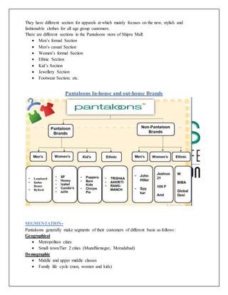They have different section for apparels at which mainly focuses on the new, stylish and
fashionable clothes for all age group customers.
There are different sections in the Pantaloons store of Shipra Mall:
 Men’s formal Section
 Men’s casual Section
 Women’s formal Section
 Ethnic Section
 Kid’s Section
 Jewellery Section
 Footwear Section; etc.
Pantaloons In-house and out-house Brands
SEGMENTATION-
Pantaloons generally make segments of their customers of different basis as follows:
Geographical
 Metropolitan cities
 Small town/Tier 2 cities (Muzaffarnagar, Moradabad)
Demographic
 Middle and upper middle classes
 Family life cycle (men, women and kids)
 