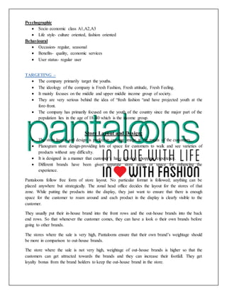 Psychographic
 Socio economic class A1,A2,A3
 Life style- culture oriented, fashion oriented
Behavioural
 Occasion- regular, seasonal
 Benefits- quality, economic services
 User status- regular user
TARGETING –
 The company primarily target the youths.
 The ideology of the company is Fresh Fashion, Fresh attitude, Fresh Feeling.
 It mainly focuses on the middle and upper middle income group of society.
 They are very serious behind the idea of “fresh fashion “and have projected youth at the
fore-front.
 The company has primarily focused on the youth of the country since the major part of the
population lies in the age of 18-40 which is the income group.
Store Layout and Design:
 The store layout and design is perfect in creating image in the minds of the customers.
 Planogram store design-providing lots of space for customers to walk and see varieties of
products without any difficulty.
 It is designed in a manner that customer’s have relaxing shopping experience.
 Different brands have been given separate store areas or space for enhancing the
experience.
Pantaloons follow free form of store layout. No particular format is followed; anything can be
placed anywhere but strategically. The zonal head office decides the layout for the stores of that
zone. While putting the products into the display, they just want to ensure that there is enough
space for the customer to roam around and each product in the display is clearly visible to the
customer.
They usually put their in-house brand into the front rows and the out-house brands into the back
end rows. So that whenever the customer comes, they can have a look o their own brands before
going to other brands.
The stores where the sale is very high, Pantaloons ensure that their own brand’s weightage should
be more in comparison to out-house brands.
The store where the sale is not very high, weightage of out-house brands is higher so that the
customers can get attracted towards the brands and they can increase their footfall. They get
loyalty bonus from the brand holders to keep the out-house brand in the store.
 
