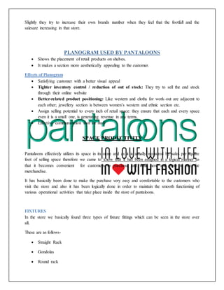 Slightly they try to increase their own brands number when they feel that the footfall and the
salesare increasing in that store.
PLANOGRAM USED BY PANTALOONS
 Shows the placement of retail products on shelves.
 It makes a section more aesthetically appealing to the customer.
Effects of Planogram
 Satisfying customer with a better visual appeal
 Tighter inventory control / reduction of out of stock: They try to sell the end stock
through their online website
 Better-related product positioning: Like western and cloths for work-out are adjacent to
each other; jewellery section is between women’s western and ethnic section etc.
 Assign selling potential to every inch of retail space: they ensure that each and every space
even it is a small one, is generating revenue in any terms.
 Effective communication tool for staff
SPACE PRODUCTIVITY
Pantaloons effectively utilizes its space in its store and as it is usually measured by sales per square
foot of selling space therefore we came to know that it has been assigned in a logical manner so
that it becomes convenient for customers to purchase and walk here and there to see the
merchandise.
It has basically been done to make the purchase very easy and comfortable to the customers who
visit the store and also it has been logically done in order to maintain the smooth functioning of
various operational activities that take place inside the store of pantaloons.
FIXTURES
In the store we basically found three types of fixture fittings which can be seen in the store over
all.
These are as follows-
 Straight Rack
 Gondolas
 Round rack
 