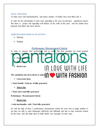 WALL FIXTURES
To make store wall merchandisable, and ensure varieties of clothes have been fitted into it-
In order for the merchandise to look more appealing to the eyes of customers pantaloons ensures
that there is proper and appealing wall fixtures on the walls of the store and the clothes have
properly been fitted into those fixtures.
MERCHANDISE DISPLAY PLANNING
 Shelving
 Hanging
Performance Measurement Criteria
In order to measure their performance and to ensure that their strategies are being properly
implemented Pantaloons uses basically 3 main criterias which primarily are :
1. Conversion rate
2. Ticket size
3. Basket size
The calculation has been shown as under-
 Conversion Rate
= Total footfall / Total no. of bills generated
 Ticket Size
= Total sales/ total bills generated
Performance Measurement Criteria
 Basket Size
= total merchandise sold / Total bills generated
So with the help of these 3 performance measurement criteria the store tries to judge whether or
not they are able to meet theirtargets effectively and efficiently and also to take corrective actions
for the same. Also this helps them to build further new strategies for their store.
 