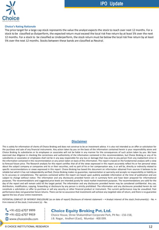 IPO Update
IPO UPDATE
es
12© CHOICE INSTITUTIONAL RESEARCH
Disclaimer
This is solely for information of clients of Choice Broking and does not construe to be an investment advice. It is also not intended as an offer or solicitation for
the purchase and sale of any financial instruments. Any action taken by you on the basis of the information contained herein is your responsibility alone and
Choice Broking its subsidiaries or its employees or associates will not be liable in any manner for the consequences of such action taken by you. We have
exercised due diligence in checking the correctness and authenticity of the information contained in this recommendation, but Choice Broking or any of its
subsidiaries or associates or employees shall not be in any way responsible for any loss or damage that may arise to any person from any inadvertent error in
the information contained in this recommendation or any action taken on basis of this information. This report is based on the fundamental analysis with a view
to forecast future price. The Research analysts for this report certifies that all of the views expressed in this report accurately reflect his or her personal views
about the subject company or companies and its or their securities, and no part of his or her compensation was, is or will be, directly or indirectly related to
specific recommendations or views expressed in this report. Choice Broking has based this document on information obtained from sources it believes to be
reliable but which it has not independently verified; Choice Broking makes no guarantee, representation or warranty and accepts no responsibility or liability as
to its accuracy or completeness. The opinions contained within the report are based upon publicly available information at the time of publication and are
subject to change without notice. The information and any disclosures provided herein are in summary form and have been prepared for informational
purposes. The recommendations and suggested price levels are intended purely for stock market investment purposes. The recommendations are valid for the
day of the report and will remain valid till the target period. The information and any disclosures provided herein may be considered confidential. Any use,
distribution, modification, copying, forwarding or disclosure by any person is strictly prohibited. The information and any disclosures provided herein do not
constitute a solicitation or offer to purchase or sell any security or other financial product or instrument. The current performance may be unaudited. Past
performance does not guarantee future returns. There can be no assurance that investments will achieve any targeted rates of return, and there is no guarantee
against the loss of your entire investment.
POTENTIAL CONFLICT OF INTEREST DISCLOSURE (as on date of report) Disclosure of interest statement – • Analyst interest of the stock /Instrument(s): - No. •
Firm interest of the stock / Instrument (s): - No.
Choice’s Rating Rationale
The price target for a large cap stock represents the value the analyst expects the stock to reach over next 12 months. For a
stock to be classified as Outperform, the expected return must exceed the local risk free return by at least 5% over the next
12 months. For a stock to be classified as Underperform, the stock return must be below the local risk free return by at least
5% over the next 12 months. Stocks between these bands are classified as Neutral.
Choice Equity Broking Pvt. Ltd.
Choice House, Shree Shakambhari Corporate Park, Plt No: -156-158,
J.B. Nagar, Andheri (East), Mumbai - 400 099.
+91-022-6707 9999
+91-022-6707 9959
www.choiceindia.com
IPO Update
 