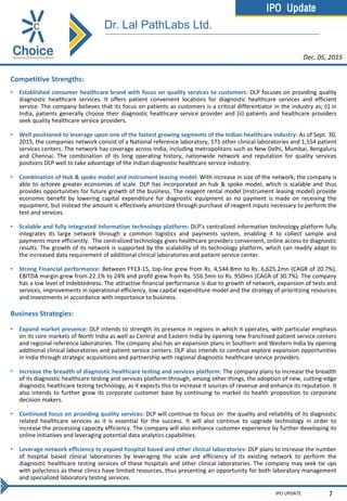 IPO Update
IPO UPDATE 7
Competitive Strengths:
• Established consumer healthcare brand with focus on quality services to customers: DLP focuses on providing quality
diagnostic healthcare services. It offers patient convenient locations for diagnostic healthcare services and efficient
service. The company believes that its focus on patients as customers is a critical differentiator in the industry as; (i) in
India, patients generally choose their diagnostic healthcare service provider and (ii) patients and healthcare providers
seek quality healthcare service providers.
• Well positioned to leverage upon one of the fastest growing segments of the Indian healthcare industry: As of Sept. 30,
2015, the companies network consist of a National reference laboratory, 171 other clinical laboratories and 1,554 patient
services centers. The network has coverage across India, including metropolitans such as New Delhi, Mumbai, Bengaluru
and Chennai. The combination of its long operating history, nationwide network and reputation for quality services
positions DLP well to take advantage of the Indian diagnostic healthcare service industry.
• Combination of Hub & spoke model and instrument leasing model: With increase in size of the network, the company is
able to achieve greater economies of scale. DLP has incorporated an hub & spoke model, which is scalable and thus
provides opportunities for future growth of the business. The reagent rental model (Instrument leasing model) provide
economic benefit by lowering capital expenditure for diagnostic equipment as no payment is made on receiving the
equipment, but instead the amount is effectively amortized through purchase of reagent inputs necessary to perform the
test and services.
• Scalable and fully integrated Information technology platform: DLP’s centralized information technology platform fully
integrates its large network through a common logistics and payments system, enabling it to collect sample and
payments more efficiently. The centralized technology gives healthcare providers convenient, online access to diagnostic
results. The growth of its network is supported by the scalability of its technology platform, which can readily adapt to
the increased data requirement of additional clinical laboratories and patient service center.
• Strong Financial performance: Between FY13-15, top-line grew from Rs. 4,544.8mn to Rs. 6,625.2mn (CAGR of 20.7%),
EBITDA margin grew from 22.1% to 24% and profit grew from Rs. 556.5mn to Rs. 950mn (CAGR of 30.7%). The company
has a low level of indebtedness. The attractive financial performance is due to growth of network, expansion of tests and
services, improvements in operational efficiency, low capital expenditure model and the strategy of prioritizing resources
and investments in accordance with importance to business.
Business Strategies:
• Expand market presence: DLP intends to strength its presence in regions in which it operates, with particular emphasis
on its core markets of North India as well as Central and Eastern India by opening new franchised patient service centers
and regional reference laboratories. The company also has an expansion plans in Southern and Western India by opening
additional clinical laboratories and patient service centers. DLP also intends to continue explore expansion opportunities
in India through strategic acquisitions and partnership with regional diagnostic healthcare service providers.
• Increase the breadth of diagnostic healthcare testing and services platform: The company plans to increase the breadth
of its diagnostic healthcare testing and services platform through, among other things, the adoption of new, cutting-edge
diagnostic healthcare testing technology, as it expects this to increase it sources of revenue and enhance its reputation. It
also intends to further grow its corporate customer base by continuing to market its health proposition to corporate
decision makers.
• Continued focus on providing quality services: DLP will continue to focus on the quality and reliability of its diagnostic
related healthcare services as it is essential for the success. It will also continue to upgrade technology in order to
increase the processing capacity efficiency. The company will also enhance customer experience by further developing its
online initiatives and leveraging potential data analytics capabilities.
• Leverage network efficiency to expand hospital based and other clinical laboratories: DLP plans to increase the number
of hospital based clinical laboratories by leveraging the scale and efficiency of its existing network to perform the
diagnostic healthcare testing services of these hospitals and other clinical laboratories. The company may seek tie ups
with polyclinics as these clinics have limited resources, thus presenting an opportunity for both laboratory management
and specialized laboratory testing services.
Dec. 05, 2015
Dr. Lal PathLabs Ltd.
 
