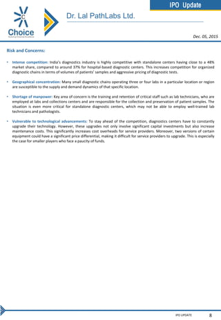 IPO Update
IPO UPDATE 8
Risk and Concerns:
• Intense competition: India’s diagnostics industry is highly competitive with standalone centers having close to a 48%
market share, compared to around 37% for hospital-based diagnostic centers. This increases competition for organized
diagnostic chains in terms of volumes of patients’ samples and aggressive pricing of diagnostic tests.
• Geographical concentration: Many small diagnostic chains operating three or four labs in a particular location or region
are susceptible to the supply and demand dynamics of that specific location.
• Shortage of manpower: Key area of concern is the training and retention of critical staff such as lab technicians, who are
employed at labs and collections centers and are responsible for the collection and preservation of patient samples. The
situation is even more critical for standalone diagnostic centers, which may not be able to employ well-trained lab
technicians and pathologists.
• Vulnerable to technological advancements: To stay ahead of the competition, diagnostics centers have to constantly
upgrade their technology. However, these upgrades not only involve significant capital investments but also increase
maintenance costs. This significantly increases cost overheads for service providers. Moreover, two versions of certain
equipment could have a significant price differential, making it difficult for service providers to upgrade. This is especially
the case for smaller players who face a paucity of funds.
Dec. 05, 2015
Dr. Lal PathLabs Ltd.
 