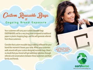 Visitusatwww.earthwisebags.com
Ongoing Brand Exposure
CustomReusableBags
=
Yourcustomerswillcarryyourcustomreusablebags
EVERYWHEREandforaverylongtimecomparedtotraditional
paperorplasticshoppingbags,andthiswillgeneratereferrals
fromthosecustomers.
CConsiderthatcustomreusablebagawalkingbillboardforyour
brandthemomentitleavesyourstore.Whenyourcustomers
walkaroundwithyourcustomdesignedreusablebags,there's
nodoubtthatyourbrandwillgetadditionalattentionthrough
referralsandconversationsbetweenthosecustomersandtheir
familyandfriends.
Custom Reusable
BagsOfferSuperb
BrandVisibility
 