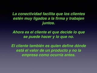 La conectividad facilita que los clientes
estén muy ligados a la ﬁrma y trabajen
juntos.!
!
Ahora es el cliente el que decide lo que
se puede hacer y lo que no.!
!
El cliente también es quien deﬁne dónde
está el valor de un producto y no la
empresa como ocurría antes.!
 