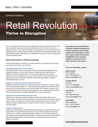 Commercial Solutions
Retail Revolution
Thrive in Disruption
If you’re working in the retail industry, you probably need a moment to catch your breath. In the
new omni-channel environment, retailers are facing demands for convenience, value, and
connected solutions—all to create the ultimate consumer experience. The opportunity for game-
changing success is stunning, but the benefits are matched by some daunting challenges. From
cyber security to privacy, retail leaders must understand this revolution to reap its rewards while
minimizing business threats.
Opportunity & Risk in a Shifting Landscape
While the retail evolution is constant, the industry revolution is in response to four key factors
that impact business today—and tomorrow.
Technological advances are in their infancy.
GPS-enabled mobile devices, social media, and facial recognition technologies are driving
integrated services and new sources of revenue. During the past year, retail mobile ad
spending increased by more than 400%. The use of social networks by the shopping
millennial— with 57% comparing prices and 24% seeking opinions—opens the door for new,
highly tailored customer interactions. Retailers who seize the opportunities of emerging
technologies will stay out in front.
Analytics are creating the ultimate consumer experience.
Retailers are profiting from advances in data science, with an estimated 10% increase in sales
from implementing data analytics. The traditional boundaries between brick-and-mortar stores,
e-commerce, and mobile platforms have crumbled, leading 70% of retailers to adopt an omni-
channel strategy that links in-store and digital experiences. With increased data capture, there
will be more opportunities for analytics implementation and revenue generation.
Cybersecurity demands attention from the C-suite.
Retailers are in a tough spot, working to balance innovative opportunities with new and
unknown threats. The retail industry is impacted by 24% of all breaches, second only to financial
services, with the average cost of a single incident doubling between 2013 and 2014 to $8.6
million per company. Cyber security is no longer only the purview of IT shops: It requires
executive attention.
Consumers expect privacy.
Retailers are charged with the responsibility of protecting valuable consumer information. Most
mega retailers have modified their privacy policy to avoid regulatory penalties and maintain
customer trust. To create a competitive advantage, however, you must build comprehensive
and integrated privacy programs from the ground up. These programs should include corporate
data capture strategies that do not inhibit customers’ increased demands for convenience,
flexibility, and security.
Booz Allen Commercial Solutions
combines industry knowledge and
relevant experience with the right
people and technologies to reduce
risk, improve safety, and increase
profitability for your business.
Together, we help you thrive—
today, tomorrow, and beyond.
For more information, contact:
Sedar Labarre
Vice President
Tel +1 202-346-9201
labarre_sedar@bah.com
Jennifer Barnes
Principal
Tel +1 917-305-8008
barnes_jennifer@bah.com
Jim Koenig
Principal
Tel +1 267-330-7822
koenig_james@bah.com
Susan Maly
Senior Associate
Tel +1 703-377-6448
maly_susan@bah.com
www.boozallen.com/commercial
 