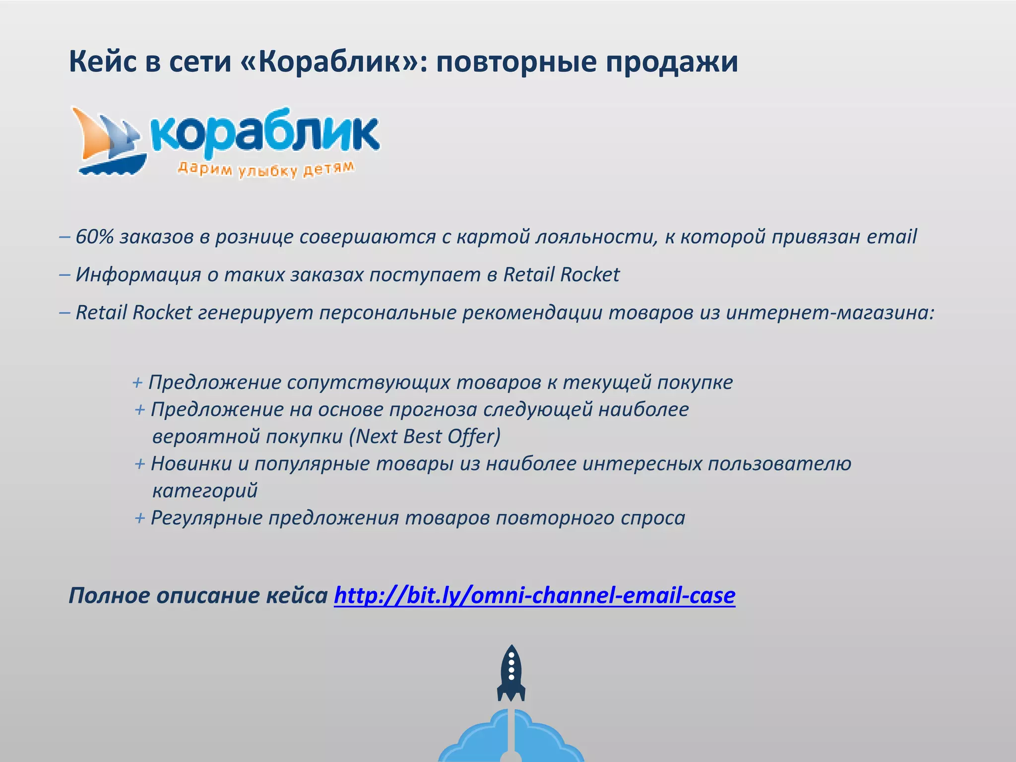 Кейс в сети «Кораблик»: повторные продажи
– 60% заказов в рознице совершаются с картой лояльности, к которой привязан email
– Информация о таких заказах поступает в Retail Rocket
– Retail Rocket генерирует персональные рекомендации товаров из интернет-магазина:
+ Предложение сопутствующих товаров к текущей покупке
+ Предложение на основе прогноза следующей наиболее
вероятной покупки (Next Best Offer)
+ Новинки и популярные товары из наиболее интересных пользователю
категорий
+ Регулярные предложения товаров повторного спроса
Полное описание кейса http://bit.ly/omni-channel-email-case
 