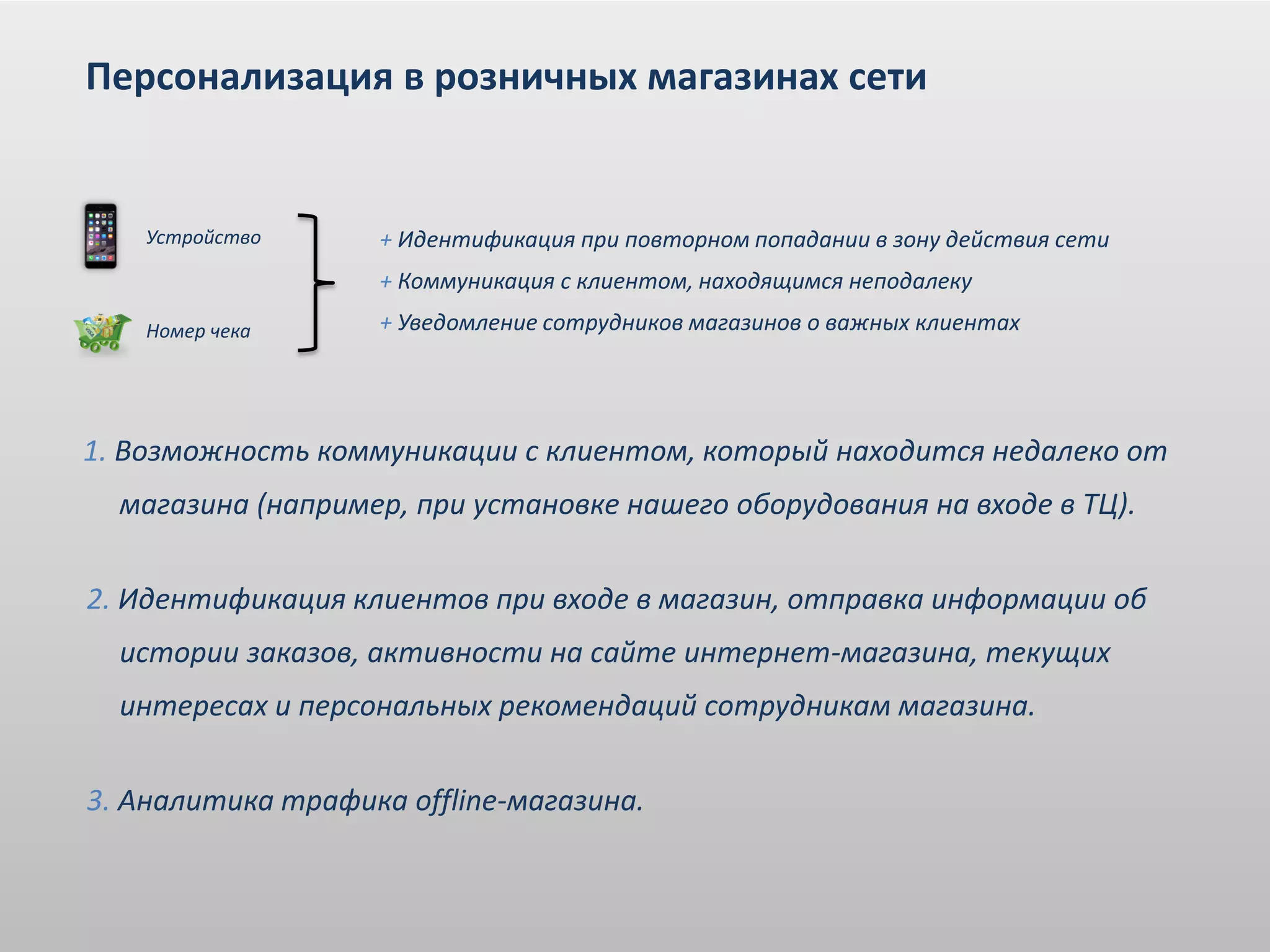 + Идентификация при повторном попадании в зону действия сети
+ Коммуникация с клиентом, находящимся неподалеку
+ Уведомление сотрудников магазинов о важных клиентах
Персонализация в розничных магазинах сети
Устройство
Номер чека
1. Возможность коммуникации с клиентом, который находится недалеко от
магазина (например, при установке нашего оборудования на входе в ТЦ).
2. Идентификация клиентов при входе в магазин, отправка информации об
истории заказов, активности на сайте интернет-магазина, текущих
интересах и персональных рекомендаций сотрудникам магазина.
3. Аналитика трафика offline-магазина.
 