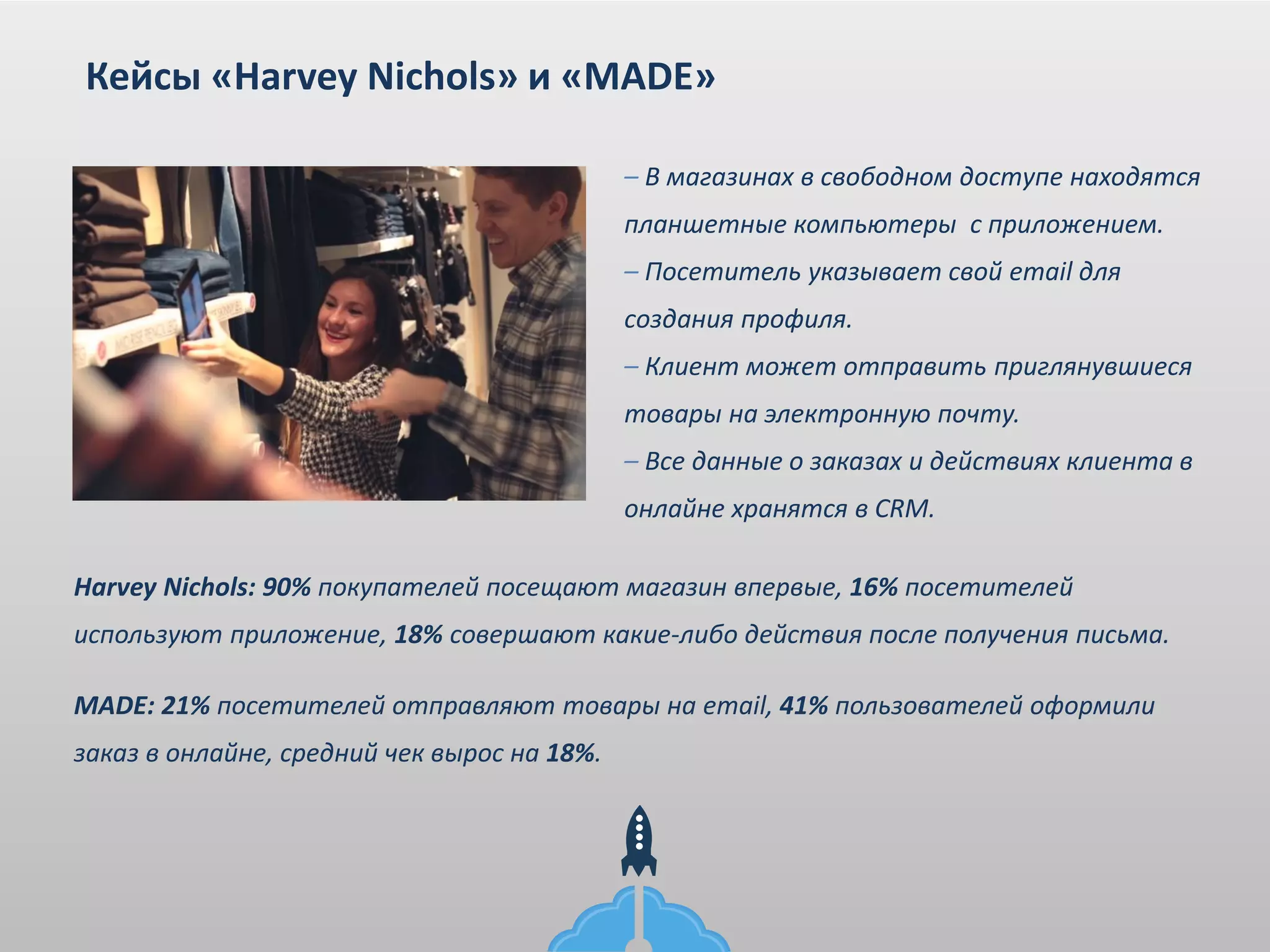 – В магазинах в свободном доступе находятся
планшетные компьютеры с приложением.
– Посетитель указывает свой email для
создания профиля.
– Клиент может отправить приглянувшиеся
товары на электронную почту.
– Все данные о заказах и действиях клиента в
онлайне хранятся в CRM.
Кейсы «Harvey Nichols» и «MADE»
Harvey Nichols: 90% покупателей посещают магазин впервые, 16% посетителей
используют приложение, 18% совершают какие-либо действия после получения письма.
MADE: 21% посетителей отправляют товары на email, 41% пользователей оформили
заказ в онлайне, средний чек вырос на 18%.
 