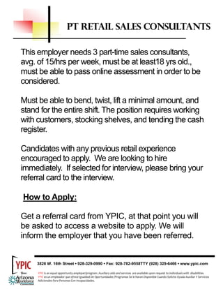 PT RETAIL SALES CONSULTANTS

This employer needs 3 part-time sales consultants,
avg. of 15/hrs per week, must be at least18 yrs old.,
must be able to pass online assessment in order to be
considered.

Must be able to bend, twist, lift a minimal amount, and
stand for the entire shift. The position requires working
with customers, stocking shelves, and tending the cash
register.

Candidates with any previous retail experience
encouraged to apply. We are looking to hire
immediately. If selected for interview, please bring your
referral card to the interview.

How to Apply:

Get a referral card from YPIC, at that point you will
be asked to access a website to apply. We will
inform the employer that you have been referred.


     3826 W. 16th Street • 928-329-0990 • Fax: 928-782-9558TTY (928) 329-6466 • www.ypic.com

     YPIC is an equal opportunity employer/program. Auxiliary aids and services  are available upon request to individuals with  disabilities.  
     YPIC es un empleador que ofrece Igualdad De Oportunidades /Programas Se le Haran Disponible Cuando Solicite Ayuda Auxiliar Y Servicios 
     Adicionales Para Personas Con Incapacidades. 
 