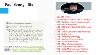Paul Young - Bio
• CPA, CGA (1996)
• Academia (PF1, FA4, FN2, MU1. and MS2)
• SME – Customer Success Management
• SME – Risk Management
• SME – ESG and Sustainability Policies and
Reporting
• SME – Close, Consolidate and Reporting
• SME – Public Policy
• SME – Emerging Technology
• SME – Business Process Change
• SME – Financial Solutions
• SME – Macro/Micro Indicators
• SME – Supply Chain Management
• SME – Data, AI, Security, and Platform
• SME – Internal Controls and Auditing
Contact information email: Paul_Young_CGA@outlook.com
LinkedIn: https://www.linkedin.com/in/paul-young-055632b/
SlideShare - https://www.slideshare.net/paulyoungcga
 