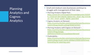 Planning
Analytics and
Cognos
Analytics
 Small and medium sizes businesses continue to
struggle with management of their data
 Planning Analytics Digital Pack -
https://www.ibm.com/support/knowledgecenter/SSD29
G_2.0.0/com.ibm.swg.ba.cognos.tm1_cloud_mg.2.0.0.do
c/c_tm1_cloud_system_digital_pack.html
 Cognos Analytics on Demand -
https://community.ibm.com/community/user/businessa
nalytics/blogs/david-cushing/2018/12/13/1
 Planning Analytics with Cognos on Demand –
https://community.ibm.com/community/user/businessa
nalytics/blogs/bimpe-
adefowora/2020/11/11/padataondemand
 Predictability -
https://community.ibm.com/community/user/businessa
nalytics/blogs/stuart-martin-phillips1/2020/10/02/easy-
forecasting-for-planning-users
 