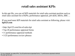 retail sales assistant KPIs 
In this ppt file, you can ref KPI materials for retail sales assistant position such as 
retail sales assistant list of KPIs, performance appraisal, job skills, KRAs, BSC… 
If you need more KPI materials for retail sales assistant as following, please visit: 
kpi123.com 
• http://kpi123.com/list-of-sales-kpi 
• Top 28 performance appraisal forms 
• 11 performance appraisal methods 
• 1125 performance review phrases 
For top materials: top sales KPIs, Top 28 performance appraisal forms, 11 performance appraisal methods 
Pls visit: kpi123.com 
Interview questions and answers – free download/ pdf and ppt file 
 