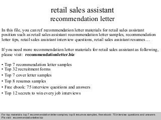 Interview questions and answers – free download/ pdf and ppt file
retail sales assistant
recommendation letter
In this file, you can ref recommendation letter materials for retail sales assistant
position such as retail sales assistant recommendation letter samples, recommendation
letter tips, retail sales assistant interview questions, retail sales assistant resumes…
If you need more recommendation letter materials for retail sales assistant as following,
please visit: recommendationletter.biz
• Top 7 recommendation letter samples
• Top 32 recruitment forms
• Top 7 cover letter samples
• Top 8 resumes samples
• Free ebook: 75 interview questions and answers
• Top 12 secrets to win every job interviews
For top materials: top 7 recommendation letter samples, top 8 resumes samples, free ebook: 75 interview questions and answers
Pls visit: recommendationletter.biz
 
