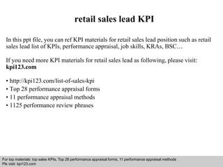retail sales lead KPI 
In this ppt file, you can ref KPI materials for retail sales lead position such as retail 
sales lead list of KPIs, performance appraisal, job skills, KRAs, BSC… 
If you need more KPI materials for retail sales lead as following, please visit: 
kpi123.com 
• http://kpi123.com/list-of-sales-kpi 
• Top 28 performance appraisal forms 
• 11 performance appraisal methods 
• 1125 performance review phrases 
For top materials: top sales KPIs, Top 28 performance appraisal forms, 11 performance appraisal methods 
Pls visit: kpi123.com 
Interview questions and answers – free download/ pdf and ppt file 
 