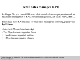 retail sales manager KPIs 
In this ppt file, you can ref KPI materials for retail sales manager position such as 
retail sales manager list of KPIs, performance appraisal, job skills, KRAs, BSC… 
If you need more KPI materials for retail sales manager as following, please visit: 
kpi123.com 
• http://kpi123.com/list-of-sales-kpi 
• Top 28 performance appraisal forms 
• 11 performance appraisal methods 
• 1125 performance review phrases 
For top materials: top sales KPIs, Top 28 performance appraisal forms, 11 performance appraisal methods 
Pls visit: kpi123.com 
Interview questions and answers – free download/ pdf and ppt file 
 
