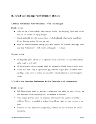 Job Performance Evaluation Form Page 8
II. Retail sales manager performance phrases
1.Attitude Performance Review Examples – retail sales manager
Positive review
 Holly has one of those attitudes that is always positive. She frequently has a smile on her
face and you can tell she enjoys her job.
 Greg is a cheerful guy who always makes you feel delighted when you’re around him.
We are fortunate to have Greg on our team.
 Thom has an even demeanor through good times and bad. His constant cheer helps others
keep their “enthusiasm” – both positive and negative – in check.
Negative review
 Jim frequently gives off “an air” of superiority to his coworkers. He is not approachable
and is rough to work with.
 Bill has a dreadful outlook at times which has a tendency to bring down the entire team.
 For the most part, Lenny is a personable guy, but when he gets upset, his attitude turns
shocking. Lenny needs to balance his personality out and not react so much to negative
events.
2.Creativity and Innovation Performance Review Phrases for retail sales manager
Positive review
 Sally has a creative touch in a sometimes monotonous role within our team – the way she
adds inspiration to the day to day tasks she performs is admirable.
 When a major problem arises, we frequently turn to Jon for his creativity in solving
problems. The way he can look at an issue from different sides is a great resource to our
team.
 Whenever we need a fresh look at a problem, we know we can turn to Julia for a novel
perspective.
 