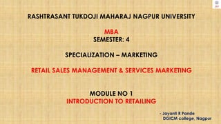 RASHTRASANT TUKDOJI MAHARAJ NAGPUR UNIVERSITY
MBA
SEMESTER: 4
SPECIALIZATION – MARKETING
RETAIL SALES MANAGEMENT & SERVICES MARKETING
MODULE NO 1
INTRODUCTION TO RETAILING
- Jayanti R Pande
DGICM college, Nagpur
 