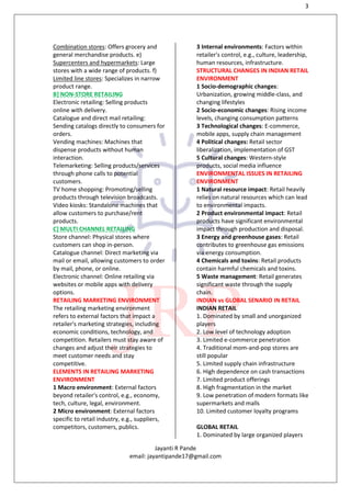 3
Jayanti R Pande
email: jayantipande17@gmail.com
Combination stores: Offers grocery and
general merchandise products. e)
Supercenters and hypermarkets: Large
stores with a wide range of products. f)
Limited line stores: Specializes in narrow
product range.
B] NON-STORE RETAILING
Electronic retailing: Selling products
online with delivery.
Catalogue and direct mail retailing:
Sending catalogs directly to consumers for
orders.
Vending machines: Machines that
dispense products without human
interaction.
Telemarketing: Selling products/services
through phone calls to potential
customers.
TV home shopping: Promoting/selling
products through television broadcasts.
Video kiosks: Standalone machines that
allow customers to purchase/rent
products.
C] MULTI CHANNEL RETAILING
Store channel: Physical stores where
customers can shop in-person.
Catalogue channel: Direct marketing via
mail or email, allowing customers to order
by mail, phone, or online.
Electronic channel: Online retailing via
websites or mobile apps with delivery
options.
RETAILING MARKETING ENVIRONMENT
The retailing marketing environment
refers to external factors that impact a
retailer's marketing strategies, including
economic conditions, technology, and
competition. Retailers must stay aware of
changes and adjust their strategies to
meet customer needs and stay
competitive.
ELEMENTS IN RETAILING MARKETING
ENVIRONMENT
1 Macro environment: External factors
beyond retailer's control, e.g., economy,
tech, culture, legal, environment.
2 Micro environment: External factors
specific to retail industry, e.g., suppliers,
competitors, customers, publics.
3 Internal environments: Factors within
retailer's control, e.g., culture, leadership,
human resources, infrastructure.
STRUCTURAL CHANGES IN INDIAN RETAIL
ENVIRONMENT
1 Socio-demographic changes:
Urbanization, growing middle-class, and
changing lifestyles
2 Socio-economic changes: Rising income
levels, changing consumption patterns
3 Technological changes: E-commerce,
mobile apps, supply chain management
4 Political changes: Retail sector
liberalization, implementation of GST
5 Cultural changes: Western-style
products, social media influence
ENVIRONMENTAL ISSUES IN RETAILING
ENVIRONMENT
1 Natural resource impact: Retail heavily
relies on natural resources which can lead
to environmental impacts.
2 Product environmental impact: Retail
products have significant environmental
impact through production and disposal.
3 Energy and greenhouse gases: Retail
contributes to greenhouse gas emissions
via energy consumption.
4 Chemicals and toxins: Retail products
contain harmful chemicals and toxins.
5 Waste management: Retail generates
significant waste through the supply
chain.
INDIAN vs GLOBAL SENARIO IN RETAIL
INDIAN RETAIL
1. Dominated by small and unorganized
players
2. Low level of technology adoption
3. Limited e-commerce penetration
4. Traditional mom-and-pop stores are
still popular
5. Limited supply chain infrastructure
6. High dependence on cash transactions
7. Limited product offerings
8. High fragmentation in the market
9. Low penetration of modern formats like
supermarkets and malls
10. Limited customer loyalty programs
GLOBAL RETAIL
1. Dominated by large organized players
 