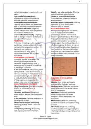 5
Jayanti R Pande
email: jayantipande17@gmail.com
marketing strategies, increasing sales and
loyalty.
2 Increased efficiency and cost-
effectiveness: Focusing resources on
profitable segments maximizes ROI.
3 Improved product development:
Targeting specific needs and preferences
leads to improved customer satisfaction.
4 Competitive advantage: Targeting
enables differentiation from competitors
and increased market share.
5 Increased customer loyalty: Targeting
leads to stronger customer relationships
and higher lifetime value.
POSITIONING
Positioning in retailing creates a unique
brand image in customers' minds through
a unique selling proposition, concise
statement, and marketing
communication. It helps build a
competitive advantage and increases
profitability.
DEFINITION OF POSITIONING
Positioning decision in retailing is the
process of creating a unique and
compelling image or identity for a
retailer's brand or products in the minds
of their target customers.
AI Ries and Jack Trout - “Positioning starts
with a product, a price of merchandise, a
service, a company, an institution or even
a person. Positioning is not what is done
to product but what is done to the mind
of the prospect, i.e. you position the
product in the mind of the prospect.”
RETAIL POSITIONING STRATEGIES
1 Benefit positioning: Emphasizing unique
benefits or solutions offered to
customers.
2 Attribute positioning: Highlighting
unique product features that set products
apart.
3 User positioning: Tailoring products to a
specific group of users.
4 Merchandise category positioning:
Identifying products within a particular
category.
5 Competitor positioning: Positioning
products as superior to competitors.
6 Quality and price positioning: Offering
superior quality or value for price.
7 Image or personality positioning:
Creating a brand image that resonates
with customers.
8 Specialty products positioning: Offering
specialized or niche products for a
particular need or interest.
RETAIL POSITIONING MAP
Retail positioning maps are visual tools
used to analyze and compare the
positioning of retailers in the market
based on specific attributes. These maps
help retailers understand their market
position relative to their competitors,
identify gaps in the market, and develop
effective marketing strategies to improve
their competitive advantage. By plotting
their position on the map, retailers can
determine which attributes they need to
improve to better meet the needs of their
target customers.
REQUISITES OF RETAIL BRAND
POSITIONING
1 Clarity: clear, simple, and easy to
understand for the target audience.
2 Differentiation: The brand positioning
should differentiate the retailer's brand
from its competitors
3 Relevance: The brand positioning
should be relevant to the target
audience's needs, preferences, and
aspirations.
4 Consistency: The brand positioning
should be consistent across all marketing
channels
5 Credibility: The brand positioning
should be credible and supported by the
retailer's products, services, and customer
experiences.
 