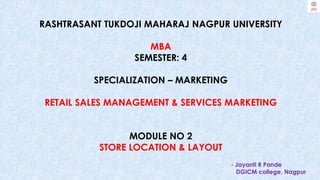 RASHTRASANT TUKDOJI MAHARAJ NAGPUR UNIVERSITY
MBA
SEMESTER: 4
SPECIALIZATION – MARKETING
RETAIL SALES MANAGEMENT & SERVICES MARKETING
MODULE NO 2
STORE LOCATION & LAYOUT
- Jayanti R Pande
DGICM college, Nagpur
 