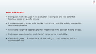 RETAIL PLAN METHOD
• Rating plan method is used in site evaluation to compare and rate potential
locations based on specific criteria.
• It involves assigning scores to factors like proximity, accessibility, visibility, competition,
and market potential.
• Factors are weighted according to their importance in the decision-making process.
• Ratings are given based on each factor's performance or suitability.
• Overall ratings are calculated for each site, aiding in comparative analysis and
location selection.
 