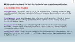 Q4. Elaborate location based retail strategies. Mention the issues in selecting a retail location.
LOCATION BASED RETAIL STRATEGIES
Department stores: Department stores aim to secure prominent retail locations in high-traffic areas,
capitalizing on their wide range of product offerings and attracting diverse customer segments. Eg
Pantaloons
Specialty apparel stores: Specialty apparel stores focus on selecting locations in trendy or fashion-
forward neighbourhoods, catering to specific customer preferences and creating a unique
shopping experience. Eg Zara
Category specialists: Category specialists strategically position themselves near areas of high
demand or customer interest, specializing in a specific product category to attract targeted
customers. Eg Reliance Digital
Grocery or food stores: Grocery or food stores prioritize convenient locations near residential areas or
high-traffic zones, ensuring accessibility for customers and meeting their daily food shopping needs.
Eg Big Bazar, D-mart
 