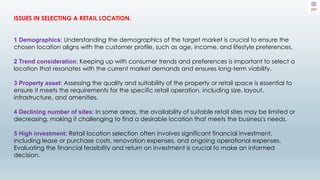 ISSUES IN SELECTING A RETAIL LOCATION.
1 Demographics: Understanding the demographics of the target market is crucial to ensure the
chosen location aligns with the customer profile, such as age, income, and lifestyle preferences.
2 Trend consideration: Keeping up with consumer trends and preferences is important to select a
location that resonates with the current market demands and ensures long-term viability.
3 Property asset: Assessing the quality and suitability of the property or retail space is essential to
ensure it meets the requirements for the specific retail operation, including size, layout,
infrastructure, and amenities.
4 Declining number of sites: In some areas, the availability of suitable retail sites may be limited or
decreasing, making it challenging to find a desirable location that meets the business's needs.
5 High investment: Retail location selection often involves significant financial investment,
including lease or purchase costs, renovation expenses, and ongoing operational expenses.
Evaluating the financial feasibility and return on investment is crucial to make an informed
decision.
 
